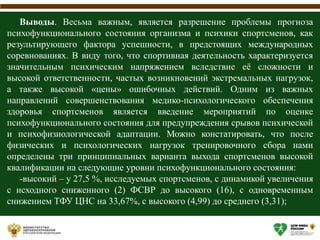 Выводы. Весьма важным, является разрешение проблемы прогноза
психофункционального состояния организма и психики спортсменов, как
результирующего фактора успешности, в предстоящих международных
соревнованиях. В виду того, что спортивная деятельность характеризуется
значительным психическим напряжением вследствие её сложности и
высокой ответственности, частых возникновений экстремальных нагрузок,
а также высокой «цены» ошибочных действий. Одним из важных
направлений совершенствования медико-психологического обеспечения
здоровья спортсменов является введение мероприятий по оценке
психофункционального состояния для предупреждения срывов психической
и психофизиологической адаптации. Можно констатировать, что после
физических и психологических нагрузок тренировочного сбора нами
определены три принципиальных варианта выхода спортсменов высокой
квалификации на следующие уровни психофункционального состояния:
-высокий – у 27,5 %, исследуемых спортсменов, с динамикой увеличения
с исходного сниженного (2) ФСВР до высокого (16), с одновременным
снижением ТФУ ЦНС на 33,67%, с высокого (4,99) до среднего (3,31);
 