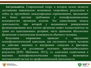 Актуальность. Современный спорт, в котором целью является
достижения максимально возможных спортивных результатов и
побед на крупнейших международных соревнованиях, предъявляет
все более жесткие требования к психофункциональным
возможностям организма атлетов. Это единственная модель
деятельности, при которой у выдающихся рекордсменов
функционирование всех систем организма может осуществляться на
грани его адаптационных резервов, часто превышая абсолютные
физические и психические возможности обычного человека.
Кумуляция напряжения приводит к нарушению
психофизиологической адаптации, как системного ответа человека
на действие внешних и внутренних стимулов и факторов,
направленных на достижение полезного приспособительного
результата [В.Ю. Щебланов, 2013], т.е. адаптации спортсменов к
высоким психофизиологическим нагрузкам, являющихся
неотъемлемой частью их профессиональной деятельности.
 
