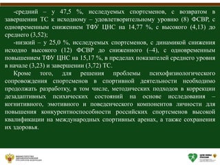 -средний – у 47,5 %, исследуемых спортсменов, с возвратом в
завершении ТС к исходному – удовлетворительному уровню (8) ФСВР, с
одновременным снижением ТФУ ЦНС на 14,77 %, с высокого (4,13) до
среднего (3,52);
-низкий – у 25,0 %, исследуемых спортсменов, с динамикой снижения
исходно высокого (12) ФСВР до сниженного (–4), с одновременным
повышением ТФУ ЦНС на 15,17 %, в пределах показателей среднего уровня
в начале (3,23) и завершении (3,72) ТС.
Кроме того, для решения проблемы психофизиологического
сопровождения спортсменов в спортивной деятельности необходимо
продолжать разработку, в том числе, методических подходов в коррекции
дезадаптивных психических состояний на основе исследования –
когнитивного, эмотивного и поведенческого компонентов личности для
повышения конкурентноспособности российских спортсменов высокой
квалификации на международных спортивных аренах, а также сохранения
их здоровья.
 