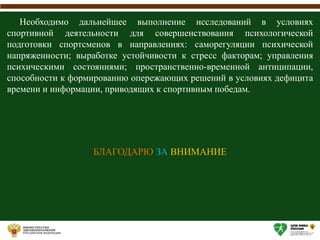 Необходимо дальнейшее выполнение исследований в условиях
спортивной деятельности для совершенствования психологической
подготовки спортсменов в направлениях: саморегуляции психической
напряженности; выработке устойчивости к стресс факторам; управления
психическими состояниями; пространственно-временной антиципации,
способности к формированию опережающих решений в условиях дефицита
времени и информации, приводящих к спортивным победам.
БЛАГОДАРЮ ЗА ВНИМАНИЕ
 