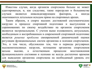 Известны случаи, когда организм спортсмена больше не может
адаптироваться, и, как следствие, такие перегрузки в большинстве
случаев являются инвалидизирующим фактором, а иногда
оканчиваются летальным исходом прямо на спортивных аренах.
Таким образом, в спорте высших достижений систематические
нагрузки в процессе спортивной подготовки и выступления в
соревнованиях по своему воздействию на организм спортсменов
являются экстремальными. С учетом выше изложенного, актуальным,
необходимым и востребованным в современной спортивной подготовке
является решение проблемы своевременной динамической оценки
регуляции функциональных систем организма и психики спортсменов.
Это, в том числе, обусловлено тем, что в периоды регулярных
высокоинтенсивных нагрузок, истощение организма спортсменов
весьма высоко, а естественным процессам восстановления
функционального состояния и психики не всегда достаточно времени
для выведения организма спортсмена на необходимый уровень его
работоспособности.
 