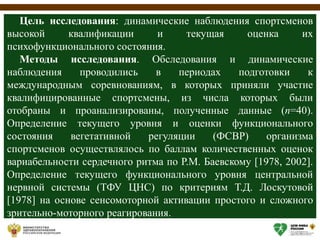 Цель исследования: динамические наблюдения спортсменов
высокой квалификации и текущая оценка их
психофункционального состояния.
Методы исследования. Обследования и динамические
наблюдения проводились в периодах подготовки к
международным соревнованиям, в которых приняли участие
квалифицированные спортсмены, из числа которых были
отобраны и проанализированы, полученные данные (n=40).
Определение текущего уровня и оценки функционального
состояния вегетативной регуляции (ФСВР) организма
спортсменов осуществлялось по баллам количественных оценок
вариабельности сердечного ритма по Р.М. Баевскому [1978, 2002].
Определение текущего функционального уровня центральной
нервной системы (ТФУ ЦНС) по критериям Т.Д. Лоскутовой
[1978] на основе сенсомоторной активации простого и сложного
зрительно-моторного реагирования.
 