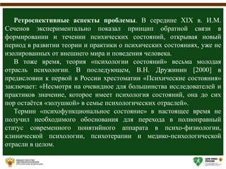 Ретроспективные аспекты проблемы. В середине XIX в. И.М.
Сеченов экспериментально показал принцип обратной связи в
формировании и течении психических состояний, открывая новый
период в развитии теории и практики о психических состояниях, уже не
изолированных от внешнего мира и поведения человека.
В тоже время, теория «психологии состояний» весьма молодая
отрасль психологии. В последующем, В.Н. Дружинин [2000] в
предисловии к первой в России хрестоматии «Психические состояния»
заключает: «Несмотря на очевидное для большинства исследователей и
практиков значение, которое имеет психология состояний, она до сих
пор остаётся «золушкой» в семье психологических отраслей».
Термин «психофункциональное состояние» в настоящее время не
получил необходимого обоснования для перехода в полноправный
статус современного понятийного аппарата в психо-физиологии,
клинической психологии, психотерапии и медико-психологической
отрасли в целом.
 