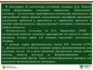 В монографии «О психических состояниях человека» Н.Д. Левитов
[1964] сформулировал следующее определение: «Психические
состояния – это целостная характеристика психической деятельности за
определённый период времени, показывающая своеобразие протекания
психических процессов в зависимости от отражаемых предметов и
явлений действительности, предшествующего состояния и психических
свойств личности».
Функциональное состояние по Н.А. Бернштейну [1960] –
интегральный комплекс наличных характеристик тех качеств и свойств
организма, которые прямо или косвенно определяют деятельность
человека.
С позиции теории функциональных систем П.К. Анохина [1979]
«…функциональное состояние отражает уровень функционирования, как
отдельных систем, так и всего организма. Центральным звеном любой
системы является результат ее функционирования – ее
системообразующий фактор. Таким системообразующим фактором для
целостного организма является адаптация».
 