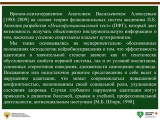 Врачом-психотерапевтом Анатолием Васильевичем Алексеевым
[1988–2009] на основе теории функциональных систем академика П.К.
Анохина разработан «Психофункциональный тест» (ПФТ), который дает
возможность получать объективную инструментальную информацию о
том, насколько успешно спортсмены владеют аутотренингом.
Мы также основывались на экспериментально обоснованных
положениях методологии нейробиоуправления о том, что эффективность
адаптации в значительной степени зависит как от генетически
обусловленных свойств нервной системы, так и от условий воспитания,
усвоенных стереотипов поведения, адекватности самооценки индивида.
Искаженное или недостаточно развитое представление о себе ведет к
нарушению адаптации, что может сопровождаться повышенной
конфликтностью, непониманием своей социальной роли, ухудшением
состояния здоровья. Случаи глубокого нарушения адаптации могут
приводить к развитию болезней, срывам в учебной, профессиональной
деятельности, антисоциальным поступкам [М.Б. Штарк, 1998].
 