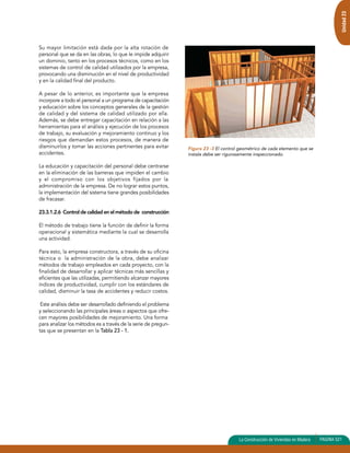 Unidad 23 
La Construcción de Viviendas en Madera PAGINA 521 
Su mayor limitación está dada por la alta rotación de 
personal que se da en las obras, lo que le impide adquirir 
un dominio, tanto en los procesos técnicos, como en los 
sistemas de control de calidad utilizados por la empresa, 
provocando una disminución en el nivel de productividad 
y en la calidad final del producto. 
A pesar de lo anterior, es importante que la empresa 
incorpore a todo el personal a un programa de capacitación 
y educación sobre los conceptos generales de la gestión 
de calidad y del sistema de calidad utilizado por ella. 
Además, se debe entregar capacitación en relación a las 
herramientas para el análisis y ejecución de los procesos 
de trabajo, su evaluación y mejoramiento continuo y los 
riesgos que demandan estos procesos, de manera de 
disminuirlos y tomar las acciones pertinentes para evitar 
accidentes. 
La educación y capacitación del personal debe centrarse 
en la eliminación de las barreras que impiden el cambio 
y el compromiso con los objetivos fijados por la 
administración de la empresa. De no lograr estos puntos, 
la implementación del sistema tiene grandes posibilidades 
de fracasar. 
23.3.1.2.6 Control de calidad en el método de construcción 
El método de trabajo tiene la función de definir la forma 
operacional y sistemática mediante la cual se desarrolla 
una actividad. 
Para esto, la empresa constructora, a través de su oficina 
técnica o la administración de la obra, debe analizar 
métodos de trabajo empleados en cada proyecto, con la 
finalidad de desarrollar y aplicar técnicas más sencillas y 
eficientes que las utilizadas, permitiendo alcanzar mayores 
índices de productividad, cumplir con los estándares de 
calidad, disminuir la tasa de accidentes y reducir costos. 
Este análisis debe ser desarrollado definiendo el problema 
y seleccionando las principales áreas o aspectos que ofre-cen 
mayores posibilidades de mejoramiento. Una forma 
para analizar los métodos es a través de la serie de pregun-tas 
que se presentan en la Tabla 23 - 1. 
Figura 23 -3 El control geométrico de cada elemento que se 
instala debe ser rigurosamente inspeccionado. 
 