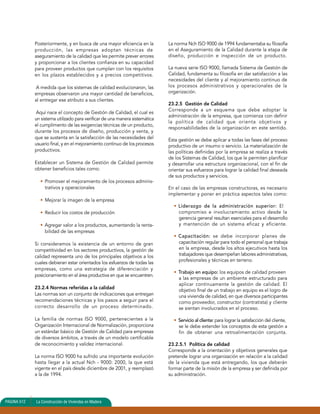 Posteriormente, y en busca de una mayor eficiencia en la 
producción, las empresas adoptan técnicas de 
aseguramiento de la calidad que les permite prever errores 
y proporcionar a los clientes confianza en su capacidad 
para proveer productos que cumplan con los requisitos 
en los plazos establecidos y a precios competitivos. 
A medida que los sistemas de calidad evolucionaron, las 
empresas observaron una mayor cantidad de beneficios, 
al entregar ese atributo a sus clientes. 
Aquí nace el concepto de Gestión de Calidad, el cual es 
un sistema utilizado para verificar de una manera sistemática 
el cumplimento de las exigencias técnicas de un producto, 
durante los procesos de diseño, producción y venta, y 
que se sustenta en la satisfacción de las necesidades del 
usuario final, y en el mejoramiento continuo de los procesos 
productivos. 
Establecer un Sistema de Gestión de Calidad permite 
obtener beneficios tales como: 
• Promover el mejoramiento de los procesos adminis-trativos 
y operacionales 
• Mejorar la imagen de la empresa 
• Reducir los costos de producción 
• Agregar valor a los productos, aumentando la renta-bilidad 
de las empresas 
Si consideramos la existencia de un entorno de gran 
competitividad en los sectores productivos, la gestión de 
calidad representa uno de los principales objetivos a los 
cuales debieran estar orientados los esfuerzos de todas las 
empresas, como una estrategia de diferenciación y 
posicionamiento en el área productiva en que se encuentren. 
23.2.4 Normas referidas a la calidad 
Las normas son un conjunto de indicaciones que entregan 
recomendaciones técnicas y los pasos a seguir para el 
correcto desarrollo de un proceso determinado. 
La familia de normas ISO 9000, pertenecientes a la 
Organización Internacional de Normalización, proporciona 
un estándar básico de Gestión de Calidad para empresas 
de diversos ámbitos, a través de un modelo certificable 
de reconocimiento y validez internacional. 
La norma ISO 9000 ha sufrido una importante evolución 
hasta llegar a la actual Nch - 9000: 2000, la que está 
vigente en el país desde diciembre de 2001, y reemplazó 
a la de 1994. 
La norma Nch ISO 9000 de 1994 fundamentaba su filosofía 
en el Aseguramiento de la Calidad durante la etapa de 
diseño, producción e inspección de un producto. 
La nueva serie ISO 9000, llamada Sistema de Gestión de 
Calidad, fundamenta su filosofía en dar satisfacción a las 
necesidades del cliente y al mejoramiento continuo de 
los procesos administrativos y operacionales de la 
organización. 
23.2.5 Gestión de Calidad 
Corresponde a un esquema que debe adoptar la 
administración de la empresa, que comienza con definir 
la política de calidad que orienta objetivos y 
responsabilidades de la organización en este sentido. 
Esta gestión se debe aplicar a todas las fases del proceso 
productivo de un insumo o servicio. La materialización de 
las políticas definidas por la empresa se realiza a través 
de los Sistemas de Calidad, los que le permiten planificar 
y desarrollar una estructura organizacional, con el fin de 
orientar sus esfuerzos para lograr la calidad final deseada 
de sus productos y servicios. 
En el caso de las empresas constructoras, es necesario 
implementar y poner en práctica aspectos tales como: 
• Liderazgo de la administración superior: El 
compromiso e involucramiento activo desde la 
gerencia general resultan esenciales para el desarrollo 
y mantención de un sistema eficaz y eficiente. 
• Capacitación: se debe incorporar planes de 
capacitación regular para todo el personal que trabaja 
en la empresa, desde los altos ejecutivos hasta los 
trabajadores que desempeñan labores administrativas, 
profesionales y técnicas en terreno. 
• Trabajo en equipo: los equipos de calidad proveen 
a las empresas de un ambiente estructurado para 
aplicar continuamente la gestión de calidad. El 
objetivo final de un trabajo en equipo es el logro de 
una vivienda de calidad, en que diversos participantes 
como proveedor, constructor (contratista) y cliente 
se sientan involucrados en el proceso. 
• Servicio al cliente: para lograr la satisfacción del cliente, 
se le debe extender los conceptos de esta gestión a 
fin de obtener una retroalimentación conjunta. 
23.2.5.1 Política de calidad 
Corresponde a la orientación y objetivos generales que 
pretende lograr una organización en relación a la calidad 
de la vivienda que está entregando, los que deberán 
formar parte de la misión de la empresa y ser definida por 
su administración. 
PAGINA 512 La Construcción de Viviendas en Madera 
 
