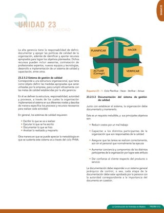 La alta gerencia tiene la responsabilidad de definir, 
documentar y apoyar las políticas de calidad de la 
organización, además de identificar y aportar recursos 
apropiados para lograr los objetivos planteados. Dichos 
recursos pueden incluir asesorías, contratación de 
profesionales expertos, nuevos equipos y tecnologías, 
desarrollo e implementación de un sistema de calidad y 
capacitación, entre otros. 
23.2.5.2 Sistema de gestión de calidad 
Corresponde a una estructura organizacional, que tiene 
como objeto definir las medidas apropiadas que serán 
utilizadas por la empresa, para cumplir eficazmente con 
las metas de calidad establecidas por la alta gerencia. 
En él se definen la estructura, responsabilidad, autoridad 
y procesos, a través de los cuales la organización 
implementará el sistema en sus diferentes niveles y describe 
de manera específica los procesos y recursos necesarios 
para realizar cada actividad. 
En general, los sistemas de calidad requieren: 
• Escribir lo que se va a realizar 
• Ejecutar lo que se ha escrito 
• Documentar lo que se hizo 
• Analizar lo realizado y mejorarlo 
Otra manera en que se puede apreciar la metodología en 
que se sustenta este sistema es a través del ciclo PHVA. 
Esquema 23 – 1: Ciclo Planificar - Hacer - Verificar – Actuar. 
23.2.5.3 Documentación del sistema de gestión 
de calidad 
Junto con establecer el sistema, la organización debe 
documentarlo y mantenerlo. 
Este es un requisito ineludible, y sus principales objetivos 
son: 
• Reducir costos por un mal trabajo 
• Capacitar a los distintos participantes de la 
organización que son responsables de la calidad 
• Asegurar que las tareas se realicen correctamente, 
aún sin el personal que normalmente las ejecuta 
• Aumentar conciencia y compromiso de los distintos 
participantes de la organización por lograr este atributo 
• Dar confianza al cliente respecto del producto o 
servicio 
La documentación debe responder a un sistema general 
jerárquico de control, o sea, cada etapa de la 
documentación debe estar aprobada por la persona con 
la autoridad correspondiente a la importancia del 
documento en cuestión. 
UNIDAD 23 
GESTION DE CALIDAD 
Unidad 23 
La Construcción de Viviendas en Madera PAGINA 513 
PLANIFICAR 
ACTUAR 
(Corregir) 
HACER 
VERIFICAR 
 
