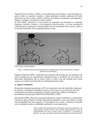 10 
Segundo Presto B, Presto L (2003), os sons pulmonares são divididos e ruído fisiológico no 
qual se refere ao murmúrio vesicular, e ruídos patológicos também conhecidos de ruídos 
adventícios que são os roncos, sibilos e estertores que podem ser crepitantes, subcrepitantes e 
bolhosos, cornagem, atrito pleural e sopro cavitário. 
Já West (2002), caracteriza os sons normais da respiração som bronqueal ou respiração 
brônquica, murmúrio vesicular, e som traqueal ou broncovesicular, e os sons anormais de 
ruído adventícios continuados e descontinuados; Os sons continuados são os roncos e sibilos e 
os sons descontinuados são as crepitações grossas e finas. 
a) 
b) c) 
Fonte: Presto L, Presto B (2003). 
Figura 1. a) Região posterior da ausculta pulmonar; b) Região anterior da ausculta pulmonar; c) Região 
lateral da ausculta pulmonar. 
Segundo Emmerich (2008), é importante que o paciente não perceba que sua respiração esta 
sendo avaliada, pois as características respiratórias pode se modificar por isso devem ser 
observadas indiretamente após se tomar o pulso. O ideal é que seja avaliada com o tórax 
exposto, ou se não for possível pode ser verificada pelo pulso radial. 
6. Suporte Ventilatório 
Os pacientes internados gravemente na UTI, na maioria das vezes são submetidos à aplicação 
de técnicas e a utilização de aparelhos invasivos e não invasivos, que muitas das vezes são 
extremamente necessários para manter as funções respiratórias, cardíaca, neurológica e 
hemodinâmica dos pacientes (PRESTO B, DAMAZIO L, 2009). 
Schvartsman (2009), afirma que a principal indicação do suporte ventilatório é a insuficiência 
respiratória, após cirúrgicas e pressão intracraniana aumentada, e tem como objetivo corrigir 
esta anormalidade das trocas gasosas. O fisioterapeuta deve avaliar a interação do paciente 
com a ventilação mecânica, modalidade e parâmetros e suas repercussões. 
Entre os papeis desempenhados pelo fisioterapeuta intensivista, destacam-se sua 
atuação frente a situações críticas como a parada cardiorrespiratória, onde sua 
responsabilidade não mais se resume apenas a ventilação e a oxigenação do 
paciente, mas como um elemento diferencial na prestação de inestimável auxílio 
 