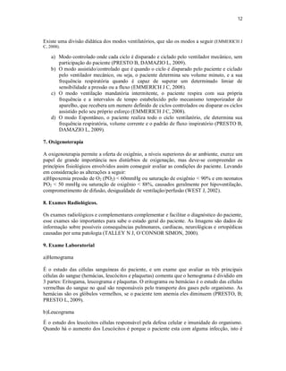 12 
Existe uma divisão didática dos modos ventilatórios, que são os modos a seguir (EMMERICH J 
C, 2008). 
a) Modo controlado onde cada ciclo é disparado e ciclado pelo ventilador mecânico, sem 
participação do paciente (PRESTO B, DAMAZIO L, 2009). 
b) O modo assistido/controlado que é quando o ciclo é disparado pelo paciente e ciclado 
pelo ventilador mecânico, ou seja, o paciente determina seu volume minuto, e a sua 
frequência respiratória quando é capaz de superar um determinado limiar de 
sensibilidade a pressão ou a fluxo (EMMERICH J C, 2008). 
c) O modo ventilação mandatória intermitente, o paciente respira com sua própria 
frequência e a intervalos de tempo estabelecido pelo mecanismo temporizador do 
aparelho, que recebera um numero definido de ciclos controlados ou disparar os ciclos 
assistido pelo seu próprio esforço (EMMERICH J C, 2008). 
d) O modo Espontâneo, o paciente realiza todo o ciclo ventilatório, ele determina sua 
frequência respiratória, volume corrente e o padrão de fluxo inspiratório (PRESTO B, 
DAMAZIO L, 2009). 
7. Oxigenoterapia 
A oxigenoterapia permite a oferta de oxigênio, a níveis superiores do ar ambiente, exerce um 
papel de grande importância nos distúrbios de oxigenação, mas deve-se compreender os 
princípios fisiológicos envolvidos assim conseguir avaliar as condições do paciente. Levando 
em consideração as alterações a seguir: 
a)Hipoxemia pressão de O2 (PO2) < 60mmHg ou saturação de oxigênio < 90% e em neonatos 
PO2 < 50 mmHg ou saturação de oxigênio < 88%, causados geralmente por hipoventilação, 
comprometimento de difusão, desigualdade de ventilação/perfusão (WEST J, 2002). 
8. Exames Radiológicos. 
Os exames radiológicos e complementares complementar e facilitar o diagnóstico do paciente, 
esse exames são importantes para sabe o estado geral do paciente. As Imagens são dados de 
informação sobre possíveis consequências pulmonares, cardíacas, neurológicas e ortopédicas 
causadas por uma patologia (TALLEY N J, O´CONNOR SIMON, 2000). 
9. Exame Laboratorial 
a)Hemograma 
É o estudo das células sanguíneas do paciente, e um exame que avaliar as três principais 
células do sangue (hemácias, leucócitos e plaquetas) comenta que o hemograma é dividido em 
3 partes: Eritogama, leucograma e plaquetas. O eritograma ou hemácias é o estudo das células 
vermelhas do sangue no qual são responsáveis pelo transporte dos gases pelo organismo. As 
hemácias são os glóbulos vermelhos, se o paciente tem anemia eles diminuem (PRESTO, B; 
PRESTO L, 2009). 
b)Leucograma 
É o estudo dos leucócitos células responsável pela defesa celular e imunidade do organismo. 
Quando há o aumento dos Leucócitos é porque o paciente esta com alguma infecção, isto é 
 