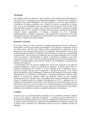 15 
Metodologia 
Este trabalho consiste em abordar os itens avaliativos mais utilizados pelo fisioterapeuta na 
UTI, bem como a importância da avaliação fisioterapeutica. A presente busca científica é 
classificada como sendo bibliográfica, de caráter qualitativo, já que tem como finalidade o 
levantamento da literatura publicada, com o objetivo de colocar o pesquisador em contato 
com o que já foi documentado acerca do apontado tema de interesse deste estudo. Foram 
utilizadas fontes como livros, artigos, sites de busca que cientificam e vivência da avaliação 
fisioterapeutica na UTI, e utilizado os seguintes temas para busca avaliação fisioterapeutica, 
avaliação clinica, propedêutica e avaliação, fisioterapia em UTI, fisioterapia 
cardiorrespiratória e avaliação e tratamento. Esta pesquisa tem o propósito de servir como 
ferramenta facilitadora, para acadêmicos e profissionais da área de fisioterapia, para melhorar 
a avaliação e segurança dos dados coletados. 
Resultados e discussão 
No contexto observou-se que o processo de avaliação fisioterapeutica deve ser realizado de 
forma global, e tão logo que paciente seja admitido na UTI, para que se tenha uma visão de 
seu estado geral, e que tem como objetivo definir adequadamente os problemas de cada 
paciente para que possamos traçar um plano de tratamento mais apropriado. Através desta 
avaliação traçamos os objetivos e condutas a serem realizadas de acordo com as necessidades 
de cada paciente. Deve-se levar em consideração que os pacientes internados na UTI, em sua 
maioria, encontram-se impossibilitado de realizar o feed back da avaliação já que muitas 
vezes estão sedados ou com o nível de consciência diminuído, por outro lado o prontuário é o 
familiar são grandes aliados neste processo avaliativo, nas investigações e questionamentos 
necessários da anamnese. 
O Fisioterapeuta deve ter um bom conhecimento teórico para desenvolver um plano de 
tratamento adequado e melhorar os problemas dos pacientes. O estudo mostrou que se a 
avaliação fisioterapeutica for continua e se bem realizada, pode se identificar sinais e 
sintomas de grande relevância para o diagnostico e tratamento do paciente, e que a partir 
dessas informações é possível determinar os objetivos de um tratamento, bem como a conduta 
fisioterapêutica a ser realizada. A informação e a experiência adquiridas no decorrer deste 
trabalho, à procura dos melhores dados que pudessem conter em uma avaliação 
fisioterapeutica na UTI, mostram sobre a necessidade de uma melhor abordagem em relação à 
criação de modelos padrão de avaliação fisioterapeutica na UTI. A anamnese deve ser 
realizada de forma objetiva e deve conter os itens descritos no decorrer deste artigo, como se 
pode observar, são vários os itens que devem ser avaliados diariamente e constantemente para 
assegurar um bom atendimento ao paciente, já que àqueles de terapia intensiva estão sujeitos 
a alterações hemodinâmicas, cardíacas, ortopédica, respiratórias e neurológicas. 
Conclusão 
Conclui-se que com a descentralização das funções na UTI, possibilitou melhores condições 
no que se diz respeito à segurança do paciente, e a inclusão de outros profissionais. A 
fisioterapia vem ganhando cada vez mais espaço nas unidades de Terapia Intensiva e com isso 
se exige mais desse profissional em relação às responsabilidades das condutas realizadas com 
o paciente, pois é necessário um conhecimento teórico para que o tratamento traçado seja 
adequado. 
 