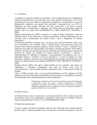 3 
2.1.1 Anamnese 
A anmanese é o primeiro contato com o paciente, e com os familiares por isso é indispensável 
realiza-la, principalmente se este paciente estiver sido admitido recentemente na UTI. Este 
questionamento tem como objetivo a elaboração do diagnóstico, do prognóstico e do correto 
planejamento terapêutico, que quando bem conduzida é responsável por cerca 85% de 
diagnostico na clinica médica, liberando 10% para exame físico e 5% para os exames 
complementares, caracterizando a anamnese uma forma direta de observação rápida do 
paciente sobre seu estado atual (GAMBAROTO G, 2006); (PRESTO B, DAMAZIO L, 
2009). 
Segundo Schavartsman B, (2009) a anamnese é a coleta de dados do paciente e pode ser 
realizado através de uma entrevista ou leitura do prontuário, colhendo informações que são 
essenciais para a interpretação dos achados físicos e para o diagnóstico de doenças 
respiratórias. 
É importante identificar o paciente com o seu nome, peso, data de nascimento, altura, raça, 
cor e procedência, como também colher à história clinica, queixa principal, historia da 
moléstia atual, historia patológica pregressa, historia familiar e social, e condições sócio 
ambientais pois todos esse fatores podem estar ligados a patologia do paciente. Nem sempre o 
estado de consciência do paciente permite que a anamnese seja realizada, já que a maioria dos 
pacientes dá entrada nas unidades de terapia intensiva inconsciente e instáveis o 
impossibilitando de responder as perguntas e questionamentos da anamnese, por isso é 
importante também é verificado o nível de consciência e o nível de sedação no exame 
neurologico. Quando o paciente estiver impossibilitado de responder questionamentos, estes 
podem ser colhidos através de um familiar (SARMENTO 2007), (PRESTO B; DAMAZIO L, 
2009). 
Segundo Sanvito (2002), logo após os dados obtidos em sua avaliação, estes devem ser 
organizados e analisados, considerando uma serie de fatores como nível de 
comprometimento, o grau da perda funcional, desempenho físico e estado geral da saúde do 
paciente. 
Lahoz A (2009), comenta sobre a taxa de morbi-mortalidade nas UTIs, enquanto nas UTIs 
adultas esta taxa esta relacionada com problemas cardiovasculares, na uti pediátrica e neonatal 
esta relacionada como comprometimento do sistema respiratório. 
Portanto torna-se importante, tanto na pratica da pediatria como na do fisioterapeuta, 
a identificação precoce dos sinais e sintomas característico de distúrbios 
respiratórios, que podem ser observados por meio da historia clinica e de exame 
detalhado, possibilitando, assim, o diagnostico correto de tratamento adequado ao 
paciente (LAHOZ A L, ET AL; 2009:61) 
a) História Clinica 
A história clinica se inicia em geral com o nome do paciente bem como a idade, raça, dados 
demográficos usuais como naturalidade e procedência, também deve ser relatada a fonte da 
historia da identificação (TALLEY N J, O´CONNOR SIMON, 2000). 
b) História da moléstia atual 
É onde se registra, de forma cronológica, tudo que esta relacionada com a doença atual do 
paciente, todos os sintomas relatados, bem como quando os sintomas começaram, se eles são 
 
