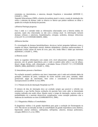 4 
constantes ou intermitentes, a natureza, duração frequência e intensidade (KISNER C, 
COLBY L, 1998). 
Segundo Schavartsman (2009), a história da moléstia atual é o inicio e modo de instalação dos 
sinais e sintomas da doença, onde se observa os fatores que podem melhorar ou afetar o 
quadro de evolução da doença do paciente. 
c)História Patologia pregressa 
Esta é onde se é anotado todas as informações relacionadas com a historia médica do 
paciente, sejam elas relacionadas ou não com a doença atual. As informações incluem 
doenças crônicas e anteriores, hospitalizações, cirurgias, acidentes, doenças infecciosas 
(TALLEY N J, O´CONNOR SIMON, 2000). 
d)Historia familiar 
É a investigação de doenças heredofamiliares, devem-se incluir perguntas habituais como a 
respeito de câncer, hipertenção arterial, diabetes dislipidimia e doenças cardiovasculares. É 
importante avaliar causas de morte de avos, pais, tios, irmão filhos e idade que morreram 
(KISNER C, COLBY L, 1998). 
e) Historia social 
Inclui as seguintes informações com estado civil, nível educacional, ocupações e hábitos 
pessoais, este de grande importância, pois é onde se poderá saber sobre o uso de tabaco, 
álcool, drogas ilícitas, café, alimentação e atividades físicas (TALLEY N J, O´CONNOR 
SIMON, 2000); (KISNER C, COLBY L, 1998). 
f) Antecedentes pessoais e familiares: 
Na avaliação neonatal e pediátrica este item é importante, pois é onde será coletado dados da 
gestação, condições de parto, condições do recém nascido como peso, tamanho, idade 
gestacional, apgar de nascimento, bem como o crescimento e desenvolvimento 
neuropsicomotor (LAHOZ A et al, 2009). 
2.1.2 Número de dia de internação Hospitalar na UTI 
O número de dias de internação deve ser avaliado sempre que possível e referido nos 
prontuários, o que facilita futuras avaliações do paciente bem como saber se determinada 
conduta realizada esta sendo eficaz. Quanto maior o tempo de internação, maiores serão as 
probabilidades de o paciente desenvolver complicações, como exemplo podermos citar a 
síndrome do imobilismo no leito (GAMBAROTO G, 2006). 
2.1.3 Diagnóstico Médico e Comorbidades: 
O diagnóstico médico é de grande importância para guiar a avaliação do fisioterapeuta na 
UTI. Não devem ser deixadas de lado as comorbidades de grande importância como diabetes, 
hipertensão arterial sistêmica, cardiopatias, nefropatias, cânceres, doenças pulmonares, 
cirurgias (RIELLA A, et al, 2006). 
 