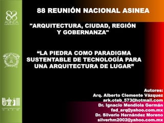 88 REUNIÓN NACIONAL ASINEA 
"ARQUITECTURA, CIUDAD, REGIÓN 
Y GOBERNANZA" 
“LA PIEDRA COMO PARADIGMA 
SUSTENTABLE DE TECNOLOGÍA PARA 
UNA ARQUITECTURA DE LUGAR” 
Autores: 
Arq. Alberto Clemente Vázquez 
ark.oteb_573@hotmail.com 
Dr. Ignacio Mendiola Germán 
fad_arq@yahoo.com.mx 
Dr. Silverio Hernández Moreno 
silverhm2002@yahoo.com.mx 
 