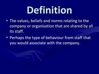 DDeeffiinniittiioonn 
• TThhee vvaalluueess,, bbeelliieeffss aanndd nnoorrmmss rreellaattiinngg ttoo tthhee 
ccoommppaannyy oorr oorrggaanniissaattiioonn tthhaatt aarree sshhaarreedd bbyy aallll 
iittss ssttaaffff.. 
• Perhaps the type of behaviour from staff that 
you would associate with the company. 
 