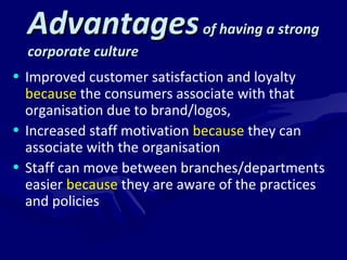 AAddvvaannttaaggeess ooff hhaavviinngg aa ssttrroonngg 
ccoorrppoorraattee ccuullttuurree 
• Improved customer satisfaction and loyalty 
because the consumers associate with that 
organisation due to brand/logos, 
• Increased staff motivation because they can 
associate with the organisation 
• Staff can move between branches/departments 
easier because they are aware of the practices 
and policies 
 