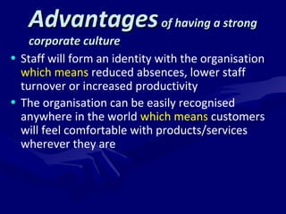 AAddvvaannttaaggeess ooff hhaavviinngg aa ssttrroonngg 
ccoorrppoorraattee ccuullttuurree 
• Staff will form an identity with the organisation 
which means reduced absences, lower staff 
turnover or increased productivity 
• The organisation can be easily recognised 
anywhere in the world which means customers 
will feel comfortable with products/services 
wherever they are 
