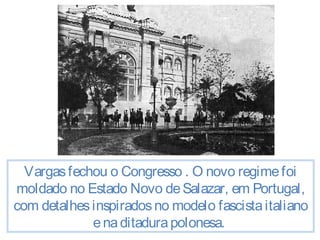 Vargas fechou o Congresso . O novo regime foi 
moldado no Estado Novo de Salazar, em Portugal, 
com detalhes inspirados no modelo fascista italiano 
e na ditadura polonesa. 
 