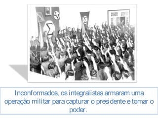 Inconformados, os integralistas armaram uma 
operação militar para capturar o presidente e tomar o 
poder. 
 