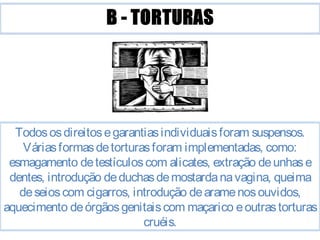 Todos os direitos e garantias individuais foram suspensos. 
Várias formas de torturas foram implementadas, como: 
esmagamento de testículos com alicates, extração de unhas e 
dentes, introdução de duchas de mostarda na vagina, queima 
de seios com cigarros, introdução de arame nos ouvidos, 
aquecimento de órgãos genitais com maçarico e outras torturas 
cruéis. 
 