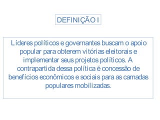 DEFINIÇÃO I 
Líderes políticos e governantes buscam o apoio 
popular para obterem vitórias eleitorais e 
implementar seus projetos políticos. A 
contrapartida dessa política é concessão de 
benefícios econômicos e sociais para as camadas 
populares mobilizadas. 
 
