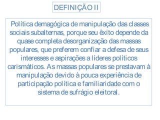 DEFINIÇÃO II 
Política demagógica de manipulação das classes 
sociais subalternas, porque seu êxito depende da 
quase completa desorganização das massas 
populares, que preferem confiar a defesa de seus 
interesses e aspirações a líderes políticos 
carismáticos. As massas populares se prestavam à 
manipulação devido à pouca experiência de 
participação política e familiaridade com o 
sistema de sufrágio eleitoral. 
 