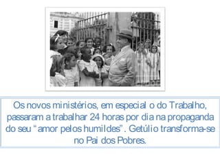 Os novos ministérios, em especial o do Trabalho, 
passaram a trabalhar 24 horas por dia na propaganda 
do seu “amor pelos humildes”. Getúlio transforma-se 
no Pai dos Pobres. 
 
