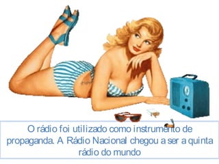 O rádio foi utilizado como instrumento de 
propaganda. A Rádio Nacional chegou a ser a quinta 
rádio do mundo 
 