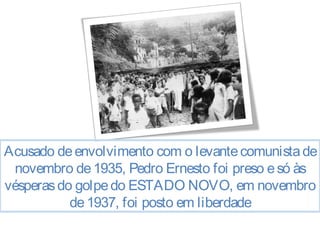 Acusado de envolvimento com o levante comunista de 
novembro de 1935, Pedro Ernesto foi preso e só às 
vésperas do golpe do ESTADO NOVO, em novembro 
de 1937, foi posto em liberdade 
 