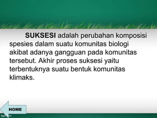 SUKSESI adalah perubahan komposisi 
spesies dalam suatu komunitas biologi 
akibat adanya gangguan pada komunitas 
tersebut. Akhir proses suksesi yaitu 
terbentuknya suatu bentuk komunitas 
klimaks. 
HOME 
 