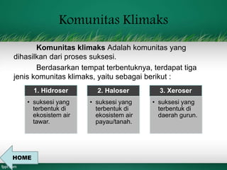 Komunitas Klimaks 
Komunitas klimaks Adalah komunitas yang 
dihasilkan dari proses suksesi. 
Berdasarkan tempat terbentuknya, terdapat tiga 
jenis komunitas klimaks, yaitu sebagai berikut : 
1. Hidroser 
• suksesi yang 
terbentuk di 
ekosistem air 
tawar. 
2. Haloser 
• suksesi yang 
terbentuk di 
ekosistem air 
payau/tanah. 
3. Xeroser 
• suksesi yang 
terbentuk di 
daerah gurun. 
HOME 
 