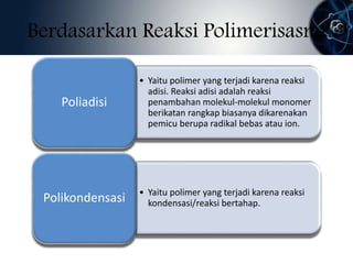 Berdasarkan Reaksi Polimerisasmi 
• Yaitu polimer yang terjadi karena reaksi 
adisi. Reaksi adisi adalah reaksi 
penambahan molekul-molekul monomer 
berikatan rangkap biasanya dikarenakan 
pemicu berupa radikal bebas atau ion. 
Poliadisi 
• Yaitu polimer yang terjadi karena reaksi 
kondensasi/reaksi bertahap. Polikondensasi 
 