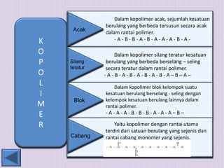 K 
O 
P 
O 
L 
I 
M 
E 
R 
Dalam kopolimer acak, sejumlah kesatuan 
berulang yang berbeda tersusun secara acak 
dalam rantai polimer. 
- A - B - B - A - B - A - A - A - B - A - 
Dalam kopolimer silang teratur kesatuan 
berulang yang berbeda berselang – seling 
secara teratur dalam rantai polimer. 
- A - B - A - B - A - B - A - B - A – B – A – 
Dalam kopolimer blok kelompok suatu 
kesatuan berulang berselang - seling dengan 
kelompok kesatuan berulang lainnya dalam 
rantai polimer. 
- A - A - A - B - B - B - A - A - A – B – 
Yaitu kopolimer dengan rantai utama 
terdiri dari satuan berulang yang sejenis dan 
rantai cabang monomer yang sejenis. 
Acak 
Silang 
teratur 
Blok 
Cabang 
 