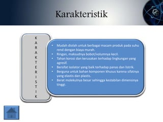 Karakteristik 
K 
A 
R 
A 
K 
T 
E 
R 
I 
S 
T 
I 
K 
• Mudah diolah untuk berbagai macam produk pada suhu 
rend dengan biaya murah. 
• Ringan, maksudnya bobot/volumnya kecil. 
• Tahan korosi dan kerusakan terhadap lingkungan yang 
agresif. 
• Bersifat isolator yang baik terhadap panas dan listrik. 
• Berguna untuk bahan komponen khusus karena sifatnya 
yang elastis dan plastis. 
• Berat molekulnya besar sehingga kestabilan dimensinya 
tinggi. 
 