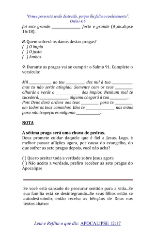 “O meu povo está sendo destruído, porque lhe falta o conhecimento”. 
Oséias 4:6 
Leia e Reflita o que diz: APOCALIPSE 12:17 
foi este grande __________________ forte e grande (Apocalipse 16:18). 8. Quem sofrerá os danos destas pragas? ( ) O ímpio ( ) O justo ( ) Ambos 9. Durante as pragas vai se cumprir o Salmo 91. Complete o versículo: Mil ______________ ao teu ____________ dez mil à tua _____________ mas tu não serás atingido. Somente com os teus ___________ olharás e verás a _______________ dos ímpios. Nenhum mal te sucederá, __________________ alguma chegará à tua ___________. Pois Deus dará ordens aos teus ___________ para te ___________ em todos os teus caminhos. Eles te __________________ nas mãos para não tropeçares nalguma _______________. NOTA A sétima praga será uma chuva de pedras. Deus promete cuidar daquele que é fiel a Jesus. Logo, é melhor passar aflições agora, por causa do evangelho, do que sofrer as sete pragas depois, você não acha? ( ) Quero aceitar toda a verdade sobre Jesus agora ( ) Não aceito a verdade, prefiro receber as sete pragas do Apocalipse Se você está cansado de procurar sentido para a vida...Se sua família está se desintegrando...Se seus filhos estão se autodestruindo, então receba as bênçãos de Deus nos textos abaixo:  