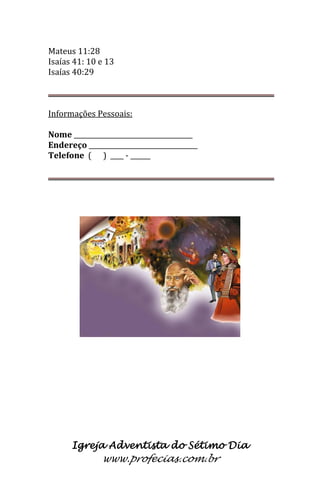 Igreja Adventista do Sétimo Dia 
www.profecias.com.br 
Mateus 11:28 
Isaías 41: 10 e 13 
Isaías 40:29 
Informações Pessoais: Nome ____________________________________ Endereço _________________________________ Telefone ( ) ____ - ______  