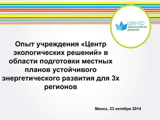 Опыт учреждения «Центр 
экологических решений» в 
области подготовки местных 
планов устойчивого 
энергетического развития для 3х 
регионов 
Минск, 23 октября 2014 
 