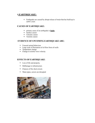 4.EARTHQUAKE: 
 Earthquake are caused by abrupt release of strain that has build up in 
earth’s crust. 
CAUSES OF EARTHQUAKE: 
 primary cause of an earthquake is faults . 
 Surface causes 
 Volcanic causes 
 Tectonic causes 
EVIDENCE OF UPCOMING EARTHQUAKE ARE: 
FOLLOWING: 
 Unusual animal behaviour 
 Large scale of fluctuation of oil flow from oil wells 
 Temperature change 
 Change in seismic wave velocity 
EFFECTS OF EARTHQUAKE: 
 Loss of life and property. 
 DaDamage to infrastructure. 
 Chances of fire short-circuit. 
 Water pipes, sewers are disrupted 
 