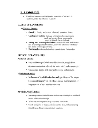 5 .LANDSLIDES 
 A landslide is a downward or outward movement of soil, rock or 
vegetation, under the influence of gravity. 
CAUSES OF LANDSLIDE: 
A) Natural Factors: 
 Gravity: Gravity works more effectively on steeper slopes. 
 Geological factors: Geology setting that places permeable 
sands and gravels above impermeable 
layers of silt and clay or bedrock. 
 Heavy and prolonged rainfall: slides occur often with intense 
rain by creating zone of weakness, also water tables rise with heavy 
rain makes some slopes unstable. 
 Earthquakes: Ground vibrations created during Earthquakes. 
EFFECTS OF LANDSLIDES: 
A) Direct Effects: 
 Physical Damage-Debris may block roads, supply lines 
(telecommunication, electricity, water, etc.) and waterways. 
 Causalities- deaths and injuries to people and animals. 
B) Indirect Effects: 
 Influence of landslides in dam safety- failure of the slopes 
bordering the reservoir, Flooding caused by movements of 
large masses of soil into the reservoir. 
AFTER LANDSLIDES: 
 Stay away from the landslide area as there may be danger of additional 
slides. Do not drive through. 
 Watch for flooding which may occur after a landslide. 
 Check for injured or trapped persons near the slide, without entering 
the slide area. Direct rescuers to their locations. 
 