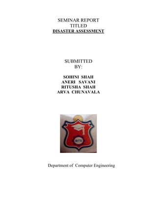 SEMINAR REPORT 
TITLED 
DISASTER ASSESSMENT 
SUBMITTED 
BY: 
SOHINI SHAH 
ANERI SAVANI 
RITUSHA SHAH 
ARVA CHUNAVALA 
Department of Computer Engineering 
 
