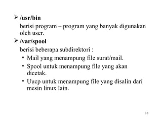 /usr/bin 
berisi program – program yang banyak digunakan 
oleh user. 
/var/spool 
berisi beberapa subdirektori : 
• Mail yang menampung file surat/mail. 
• Spool untuk menampung file yang akan 
10 
dicetak. 
• Uucp untuk menampung file yang disalin dari 
mesin linux lain. 
 
