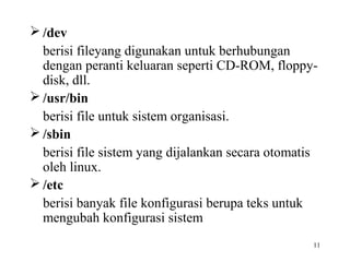 /dev 
berisi fileyang digunakan untuk berhubungan 
dengan peranti keluaran seperti CD-ROM, floppy-disk, 
11 
dll. 
/usr/bin 
berisi file untuk sistem organisasi. 
/sbin 
berisi file sistem yang dijalankan secara otomatis 
oleh linux. 
/etc 
berisi banyak file konfigurasi berupa teks untuk 
mengubah konfigurasi sistem 
 