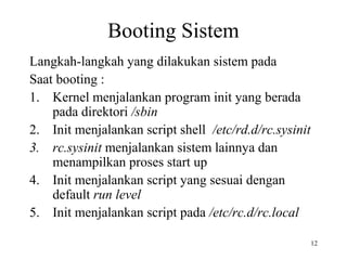 12 
Booting Sistem 
Langkah-langkah yang dilakukan sistem pada 
Saat booting : 
1. Kernel menjalankan program init yang berada 
pada direktori /sbin 
2. Init menjalankan script shell /etc/rd.d/rc.sysinit 
3. rc.sysinit menjalankan sistem lainnya dan 
menampilkan proses start up 
4. Init menjalankan script yang sesuai dengan 
default run level 
5. Init menjalankan script pada /etc/rc.d/rc.local 
 