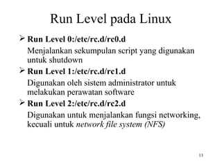 13 
Run Level pada Linux 
Run Level 0:/etc/rc.d/rc0.d 
Menjalankan sekumpulan script yang digunakan 
untuk shutdown 
Run Level 1:/etc/rc.d/rc1.d 
Digunakan oleh sistem administrator untuk 
melakukan perawatan software 
Run Level 2:/etc/rc.d/rc2.d 
Digunakan untuk menjalankan fungsi networking, 
kecuali untuk network file system (NFS) 
 