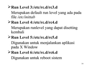 14 
Run Level 3:/etc/rc.d/rc3.d 
Merupakan default run level yang ada pada 
file /etc/inittab 
Run Level 4:/etc/rc.d/rc4.d 
Merupakan runlevel yang dapat disetting 
kembali 
Run Level 5:/etc/rc.d/rc5.d 
Digunakan untuk menjalankan aplikasi 
pada X Window 
Run Level 6:/etc/rc.d/rc6.d 
Digunakan untuk reboot sistem 
