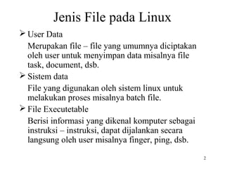 2 
Jenis File pada Linux 
User Data 
Merupakan file – file yang umumnya diciptakan 
oleh user untuk menyimpan data misalnya file 
task, document, dsb. 
Sistem data 
File yang digunakan oleh sistem linux untuk 
melakukan proses misalnya batch file. 
File Executetable 
Berisi informasi yang dikenal komputer sebagai 
instruksi – instruksi, dapat dijalankan secara 
langsung oleh user misalnya finger, ping, dsb. 
 