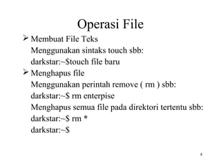 4 
Operasi File 
Membuat File Teks 
Menggunakan sintaks touch sbb: 
darkstar:~$touch file baru 
Menghapus file 
Menggunakan perintah remove ( rm ) sbb: 
darkstar:~$ rm enterpise 
Menghapus semua file pada direktori tertentu sbb: 
darkstar:~$ rm * 
darkstar:~$ 
 