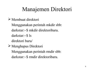 6 
Manajemen Direktori 
Membuat direktori 
Menggunakan perintah mkdir sbb: 
darkstar:~$ mkdir direktoribaru. 
darkstar:~$ ls 
direktori baru/ 
Menghapus Direktori 
Menggunakan perintah rmdir sbb: 
darkstar:~$ rmdir direktoribaru. 
 