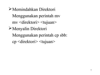 7 
Memindahkan Direktori 
Menggunakan perintah mv 
mv <direktori> <tujuan> 
Menyalin Direktori 
Menggunakan perintah cp sbb: 
cp <direktori> <tujuan> 
 