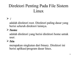 8 
Direktori Penting Pada File Sistem 
Linux 
 / 
adalah direktori root. Direktori paling dasar yang 
berisi seluruh direktori lainnya. 
/home 
adalah direktori yang berisi direktori home untuk 
user. 
/bin 
merupakan singkatan dari binary. Direktori ini 
berisi aplikasi/program dasar linux. 
 